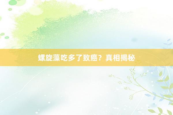 螺旋藻吃多了致癌？真相揭秘